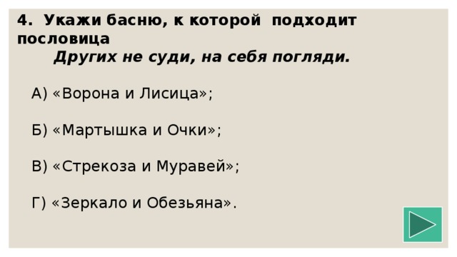 4.  Укажи басню, к которой подходит пословица  Других не суди, на себя погляди.   А) «Ворона и Лисица»;  Б) «Мартышка и Очки»;  В) «Стрекоза и Муравей»;  Г) «Зеркало и Обезьяна».   