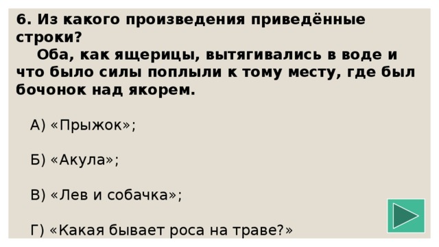 6. Из какого произведения приведённые строки?  Оба, как ящерицы, вытягивались в воде и что было силы поплыли к тому месту, где был бочонок над якорем.   А) «Прыжок»;  Б) «Акула»;  В) «Лев и собачка»;  Г) «Какая бывает роса на траве?»   