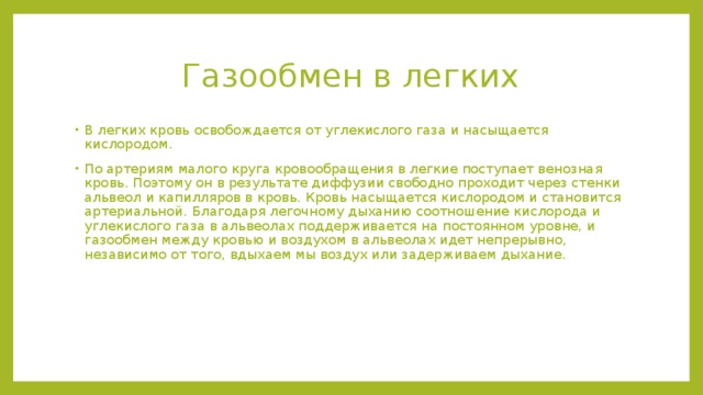 Газообмен в легких В легких кровь освобождается от углекислого газа и насыщается кислородом. По артериям малого круга кровообращения в легкие поступает венозная кровь. Поэтому он в результате диффузии свободно проходит через стенки альвеол и капилляров в кровь. Кровь насыщается кислородом и становится артериальной. Благодаря легочному дыханию соотношение кислорода и углекислого газа в альвеолах поддерживается на постоянном уровне, и газообмен между кровью и воздухом в альвеолах идет непрерывно, независимо от того, вдыхаем мы воздух или задерживаем дыхание. 