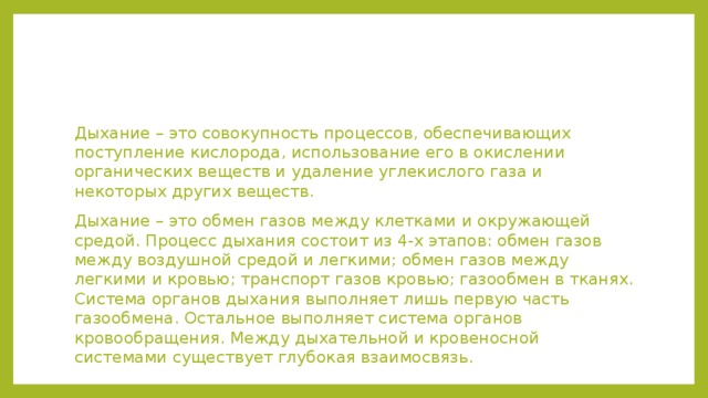 Дыхание – это совокупность процессов, обеспечивающих поступление кислорода, использование его в окислении органических веществ и удаление углекислого газа и некоторых других веществ. Дыхание – это обмен газов между клетками и окружающей средой. Процесс дыхания состоит из 4-х этапов: обмен газов между воздушной средой и легкими; обмен газов между легкими и кровью; транспорт газов кровью; газообмен в тканях. Система органов дыхания выполняет лишь первую часть газообмена. Остальное выполняет система органов кровообращения. Между дыхательной и кровеносной системами существует глубокая взаимосвязь. 