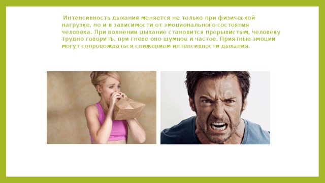  Интенсивность дыхания меняется не только при физической нагрузке, но и в зависимости от эмоционального состояния человека. При волнении дыхание становится прерывистым, человеку трудно говорить, при гневе оно шумное и частое. Приятные эмоции могут сопровождаться снижением интенсивности дыхания. 