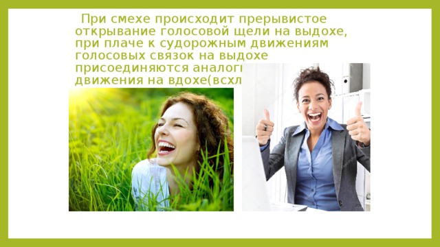  При смехе происходит прерывистое открывание голосовой щели на выдохе, при плаче к судорожным движениям голосовых связок на выдохе присоединяются аналогичные движения на вдохе(всхлипывания). 
