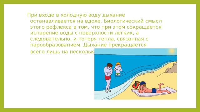 При входе в холодную воду дыхание останавливается на вдохе. Биологический смысл этого рефлекса в том, что при этом сокращается испарение воды с поверхности легких, а следовательно, и потеря тепла, связанная с парообразованием. Дыхание прекращается всего лишь на несколько секунд.  