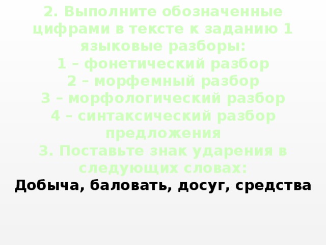 2. Выполните обозначенные цифрами в тексте к заданию 1 языковые разборы:  1 – фонетический разбор  2 – морфемный разбор  3 – морфологический разбор  4 – синтаксический разбор предложения  3. Поставьте знак ударения в следующих словах:  Добыча, баловать, досуг, средства 