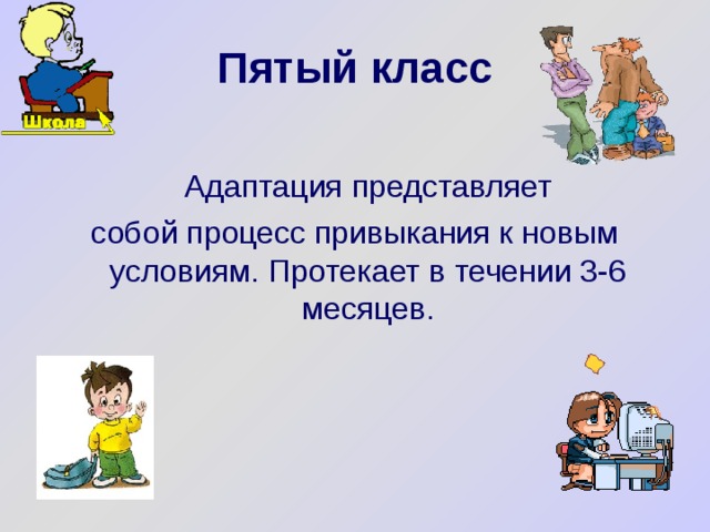 Пятый класс   Адаптация представляет собой процесс привыкания к новым условиям. Протекает в течении 3-6 месяцев. 