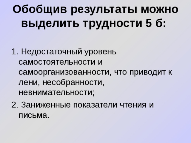 Обобщив результаты можно выделить трудности 5 б: 1. Недостаточный уровень самостоятельности и самоорганизованности, что приводит к лени, несобранности, невнимательности; 2. Заниженные показатели чтения и письма. 