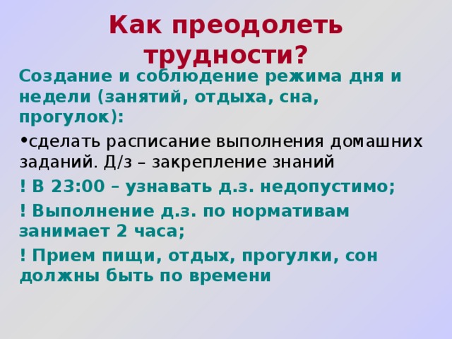 Как преодолеть трудности? Создание и соблюдение режима дня и недели (занятий, отдыха, сна, прогулок): сделать расписание выполнения домашних заданий. Д/з – закрепление знаний ! В 23:00 – узнавать д.з. недопустимо; ! Выполнение д.з. по нормативам занимает 2 часа; ! Прием пищи, отдых, прогулки, сон должны быть по времени 
