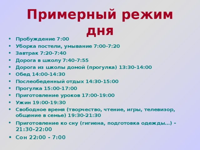 Примерный режим дня  Пробуждение 7:00 Уборка постели, умывание 7:00-7:20 Завтрак 7:20-7:40 Дорога в школу 7:40-7:55 Дорога из школы домой (прогулка) 13:30-14:00 Обед 14:00-14:30 Послеобеденный отдых 14:30-15:00 Прогулка 15:00-17:00 Приготовление уроков 17:00-19:00 Ужин 19:00-19:30 Свободное время (творчество, чтение, игры, телевизор, общение в семье) 19:30-21:30 Приготовление ко сну (гигиена, подготовка одежды…) - 21:30-22:00 Сон 22:00 - 7:00 