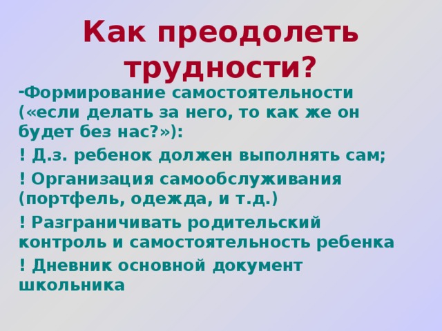 Как преодолеть трудности?  Формирование самостоятельности («если делать за него, то как же он будет без нас?»): ! Д.з. ребенок должен выполнять сам; ! Организация самообслуживания (портфель, одежда, и т.д.) ! Разграничивать родительский контроль и самостоятельность ребенка ! Дневник основной документ школьника 