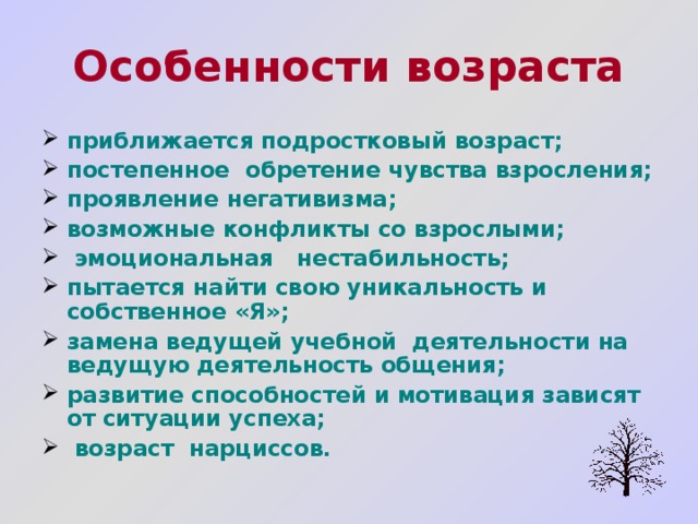 Особенности возраста приближается подростковый возраст; постепенное обретение чувства взросления; проявление негативизма; возможные конфликты со взрослыми;  эмоциональная нестабильность; пытается найти свою уникальность и собственное «Я»; замена ведущей учебной деятельности на ведущую деятельность общения; развитие способностей и мотивация зависят от ситуации успеха;  возраст нарциссов.  