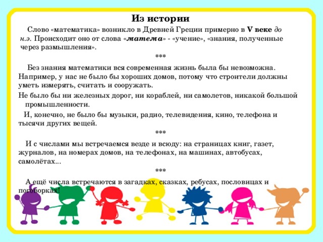 Из истории Слово «математика» возникло в Древней Греции примерно в   V веке до н.э.  Происходит оно от слова « матема » - «учение», «знания, полученные через размышления». *** Без знания математики вся современная жизнь была бы невозможна. Например, у нас не было бы хороших домов, потому что строители должны уметь измерять, считать и сооружать. Не было бы ни железных дорог, ни кораблей, ни самолетов, никакой большой промышленности. И, конечно, не было бы музыки, радио, телевидения, кино, телефона и тысячи других вещей. *** И с числами мы встречаемся везде и всюду: на страницах книг, газет, журналов, на номерах домов, на телефонах, на машинах, автобусах, самолётах... *** А ещё числа встречаются в загадках, сказках, ребусах, пословицах и поговорках!   