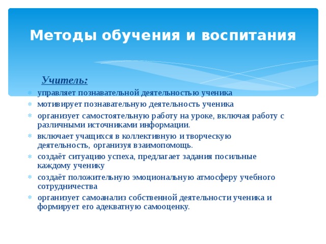 Методы обучения и воспитания  Учитель: управляет познавательной деятельностью ученика мотивирует познавательную деятельность ученика организует самостоятельную работу на уроке, включая работу с различными источниками информации. включает учащихся в коллективную и творческую деятельность, организуя взаимопомощь. создаёт ситуацию успеха, предлагает задания посильные каждому ученику создаёт положительную эмоциональную атмосферу учебного сотрудничества организует самоанализ собственной деятельности ученика и формирует его адекватную самооценку. 