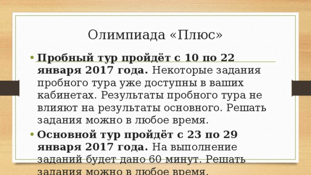 Олимпиада «Плюс»   Пробный тур пройдёт с 10 по 22 января 2017 года.  Некоторые задания пробного тура уже доступны в ваших кабинетах. Результаты пробного тура не влияют на результаты основного. Решать задания можно в любое время. Основной тур пройдёт с 23 по 29 января 2017 года.  На выполнение заданий будет дано 60 минут. Решать задания можно в любое время. 