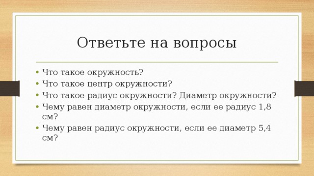 Ответьте на вопросы Что такое окружность? Что такое центр окружности? Что такое радиус окружности? Диаметр окружности? Чему равен диаметр окружности, если ее радиус 1,8 см? Чему равен радиус окружности, если ее диаметр 5,4 см? 