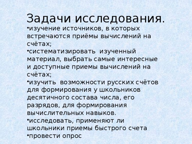 Задачи исследования. изучение источников, в которых встречаются приёмы вычислений на счётах;   систематизировать  изученный материал, выбрать самые интересные и доступные приемы вычислений на счётах; изучить  возможности русских счётов для формирования у школьников десятичного состава числа, его разрядов, для формирования вычислительных навыков. исследовать, применяют ли школьники приемы быстрого счета провести опрос 