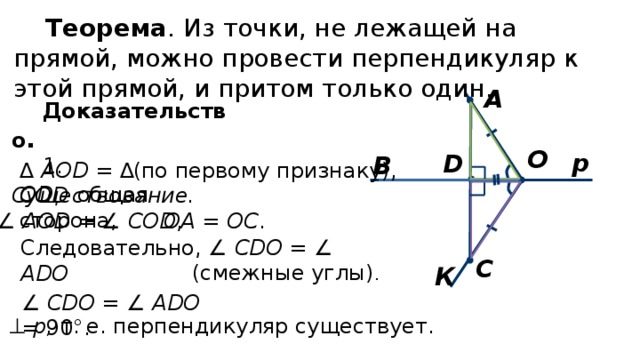 Теорема . Из точки, не лежащей на прямой, можно провести перпендикуляр к этой прямой, и притом только один. А Доказательство . 1. Существование.  О р D В ∆ AOD = ∆ COD (по первому признаку), OD – общая сторона, ∠ AOD = ∠ COD , OA = OC . Следовательно, ∠ CDO = ∠ ADO  С (смежные углы) . К ∠ CDO = ∠ ADO = 90°. АD ⊥ p, т. е. перпендикуляр существует. 