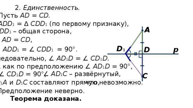 2. Единственность. Пусть АD = СD. ∆ ADD 1 = ∆ CDD 1 (по первому признаку), А DD 1   – общая сторона, AD = CD , D 1 р D ∠ ADD 1 = ∠ CDD 1  = 90°. Следовательно, ∠ AD 1 D = ∠ CD 1 D . Так как по предположению ∠ AD 1 D = 90°, то ∠ СD 1 D = 90°, ∠ AD 1 C – развёрнутый,  C D 1 А  и D 1 С составляют прямую, что невозможно. Предположение неверно. Теорема доказана. 