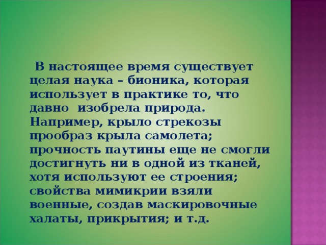  В настоящее время существует целая наука – бионика, которая использует в практике то, что давно изобрела природа. Например, крыло стрекозы прообраз крыла самолета; прочность паутины еще не смогли достигнуть ни в одной из тканей, хотя используют ее строения; свойства мимикрии взяли военные, создав маскировочные халаты, прикрытия; и т.д. 