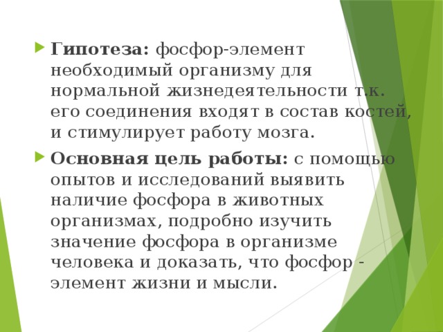 Гипотеза: фосфор-элемент необходимый организму для нормальной жизнедеятельности т.к. его соединения входят в состав костей, и стимулирует работу мозга. Основная цель работы: с помощью опытов и исследований выявить наличие фосфора в животных организмах, подробно изучить значение фосфора в организме человека и доказать, что фосфор - элемент жизни и мысли. 