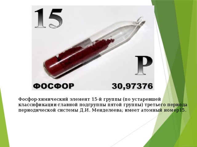 Фосфор-химический элемент 15-й группы (по устаревшей классификации-главной подгруппы пятой группы) третьего периода периодической системы Д.И. Менделеева; имеет атомный номер15.   