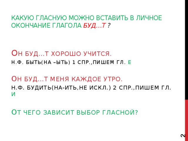  Какую гласную можно вставить в личное окончание глагола буд…т ? О Н БУД…Т ХОРОШО УЧИТСЯ. Н.ф. быть(на –ыть) 1 спр.,пишем гл. е О Н БУД…Т МЕНЯ КАЖДОЕ УТРО. Н.ф. будить(на-ить,не искл.) 2 спр.,пишем гл. и О т чего зависит выбор гласной? 