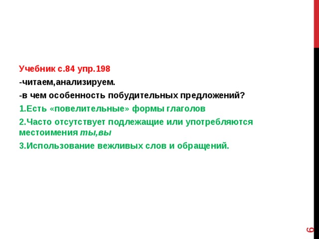  Учебник с.84 упр.198 -читаем,анализируем. -в чем особенность побудительных предложений? 1.Есть «повелительные» формы глаголов 2.Часто отсутствует подлежащие или употребляются местоимения ты,вы 3.Использование вежливых слов и обращений.  