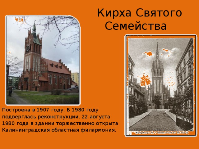   Кирха Святого Семейства   Построена в 1907 году. В 1980 году подверглась реконструкции. 22 августа 1980 года в здании торжественно открыта Калининградская областная филармония. 