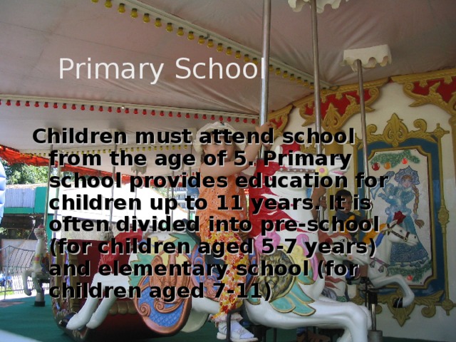  Primary School Children must attend school from the age of 5. Primary school provides education for children up to 11 years. It is often divided into pre-school (for children aged 5-7 years) and elementary school (for children aged 7-11) 