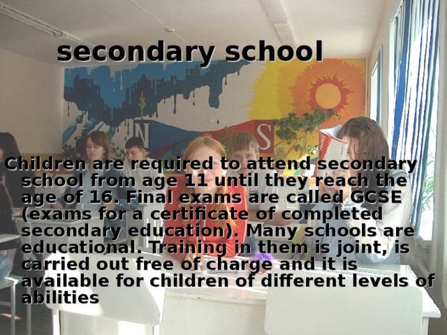secondary school  Children are required to attend secondary school from age 11 until they reach the age of 16. Final exams are called GCSE (exams for a certificate of completed secondary education). Many schools are educational. Training in them is joint, is carried out free of charge and it is available for children of different levels of abilities 