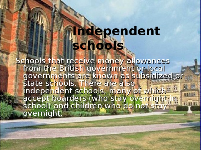  Independent schools  Schools that receive money allowances from the British government or local governments are known as subsidized or state schools. There are also independent schools, many of which accept boarders (who stay overnight in school) and children who do not stay overnight. 