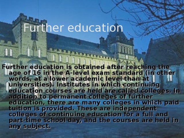  Further education  Further education is obtained after reaching the age of 16 in the A-level exam standard (in other words, at a lower academic level than at universities). Institutes in which continuing education courses are held are called colleges. In addition to permanent colleges of further education, there are many colleges in which paid tuition is provided. These are independent colleges of continuing education for a full and part-time school day, and the courses are held in any subject. 