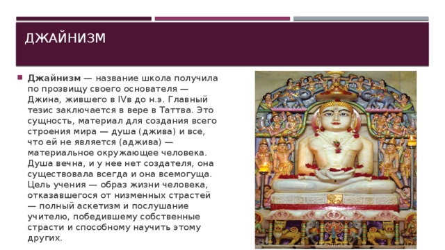 Джайнизм   Джайнизм  — название школа получила по прозвищу своего основателя — Джина, жившего в IVв до н.э. Главный тезис заключается в вере в Таттва. Это сущность, материал для создания всего строения мира — душа (джива) и все, что ей не является (аджива) — материальное окружающее человека. Душа вечна, и у нее нет создателя, она существовала всегда и она всемогуща. Цель учения — образ жизни человека, отказавшегося от низменных страстей — полный аскетизм и послушание учителю, победившему собственные страсти и способному научить этому других. 