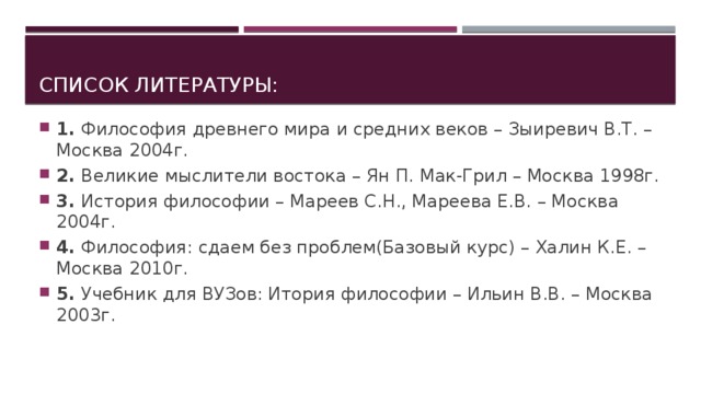 Список литературы: 1.  Философия древнего мира и средних веков – Зыиревич В.Т. – Москва 2004г. 2.  Великие мыслители востока – Ян П. Мак-Грил – Москва 1998г. 3.  История философии – Мареев С.Н., Мареева Е.В. – Москва 2004г. 4.  Философия: сдаем без проблем(Базовый курс) – Халин К.Е. – Москва 2010г. 5.  Учебник для ВУЗов: Итория философии – Ильин В.В. – Москва 2003г. 