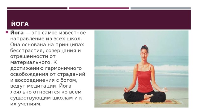 Йога Йога  — это самое известное направление из всех школ. Она основана на принципах бесстрастия, созерцания и отрешенности от материального. К достижению гармоничного освобождения от страданий и воссоединения с богом, ведут медитации. Йога лояльно относится ко всем существующим школам и к их учениям. 