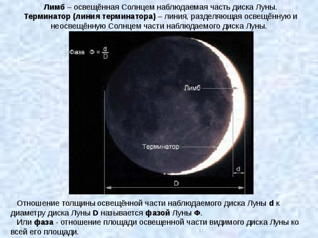 Лимб – освещённая Солнцем наблюдаемая часть диска Луны. Терминатор (линия терминатора) – линия, разделяющая освещённую и неосвещённую Солнцем части наблюдаемого диска Луны. Отношение толщины освещённой части наблюдаемого диска Луны d к диаметру диска Луны D называется фазой Луны Ф . Или фаза - отношение площади освещенной части видимого диска Луны ко всей его площади. 