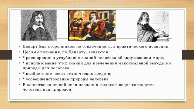 Декарт был сторонником не отвлеченного, а практического познания. Целями познания, по Декарту, являются: * расширение и углубление знаний человека об окружающем мире; * использование этих знаний для извлечения максимальной выгоды из природы для человека; * изобретение новых технических средств; * усовершенствование природы человека. В качестве конечной цели познания философ видел господство человека над природой.  