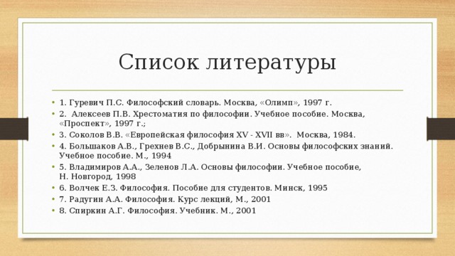 Список литературы 1. Гуревич П.С. Философский словарь. Москва, «Олимп», 1997 г. 2.  Алексеев П.В. Хрестоматия по философии. Учебное пособие. Москва, «Проспект», 1997 г.; 3. Соколов В.В. «Европейская философия XV - XVII вв».  Москва, 1984. 4. Большаков А.В., Грехнев В.С., Добрынина В.И. Основы философских знаний. Учебное пособие. М., 1994 5. Владимиров А.А., Зеленов Л.А. Основы философии. Учебное пособие, Н. Новгород, 1998 6. Волчек Е.З. Философия. Пособие для студентов. Минск, 1995 7. Радугин А.А. Философия. Курс лекций, М., 2001 8. Спиркин А.Г. Философия. Учебник. М., 2001 