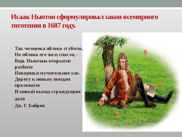 Исаак Ньютон сформулировал закон всемирного тяготения в 1687 году. Так человека яблоко сгубило,  Но яблоко его же и спасло, -  Ведь Ньютона открытие разбило  Неведенья мучительное зло.  Дорогу к новым звездам проложило  И новый выход страждущим дало  Дж. Г. Байрон  