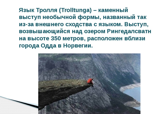 Язык Тролля (Trolltunga) – каменный выступ необычной формы, названный так из-за внешнего сходства с языком. Выступ, возвышающийся над озером Рингедалсватн на высоте 350 метров, расположен вблизи города Одда в Норвегии. 
