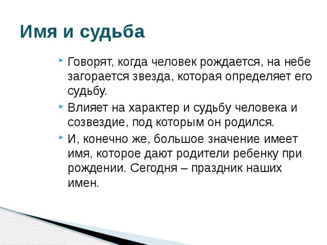 Имя и судьба Говорят, когда человек рождается, на небе загорается звезда, которая определяет его судьбу. Влияет на характер и судьбу человека и созвездие, под которым он родился. И, конечно же, большое значение имеет имя, которое дают родители ребенку при рождении. Сегодня – праздник наших имен. 