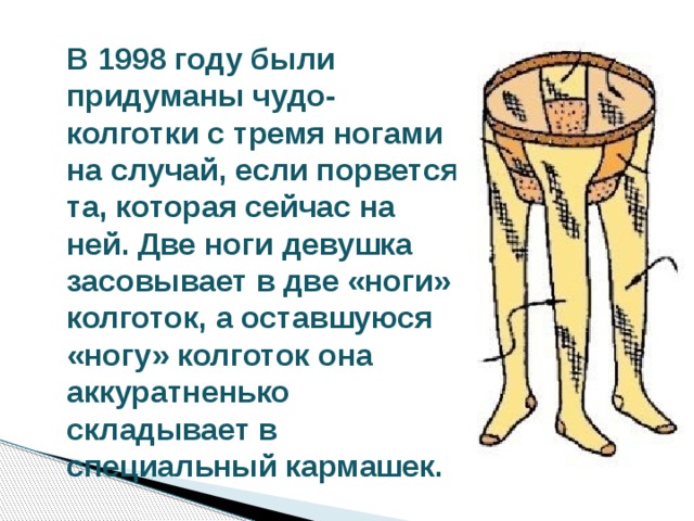 В 1998 году были придуманы чудо-колготки с тремя ногами на случай, если порвется та, которая сейчас на ней. Две ноги девушка засовывает в две «ноги» колготок, а оставшуюся «ногу» колготок она аккуратненько складывает в специальный кармашек. 