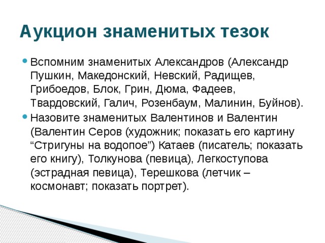 Аукцион знаменитых тезок Вспомним знаменитых Александров (Александр Пушкин, Македонский, Невский, Радищев, Грибоедов, Блок, Грин, Дюма, Фадеев, Твардовский, Галич, Розенбаум, Малинин, Буйнов). Назовите знаменитых Валентинов и Валентин (Валентин Серов (художник; показать его картину “Стригуны на водопое”) Катаев (писатель; показать его книгу), Толкунова (певица), Легкоступова (эстрадная певица), Терешкова (летчик – космонавт; показать портрет). 