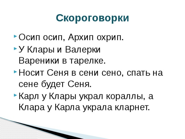 Скороговорки Осип осип, Архип охрип. У Клары и Валерки  Вареники в тарелке. Носит Сеня в сени сено, спать на сене будет Сеня. Карл у Клары украл кораллы, а Клара у Карла украла кларнет. 