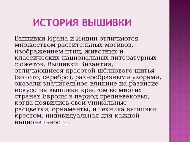 Вышивки Ирана и Индии отличаются множеством растительных мотивов, изображением птиц, животных и классических национальных литературных сюжетов, Вышивки Византии, отличающиеся красотой шёлкового шитья (золото, серебро), разнообразными узорами, оказали значительное влияние на развитие искусства вышивки крестом во многих странах Европы в период средневековья, когда появились свои уникальные расцветки, орнаменты, и техника вышивки крестом, индивидуальная для каждой национальности. 