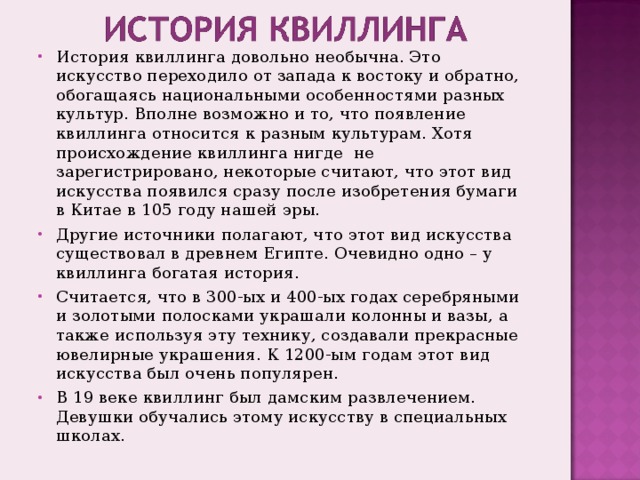 История квиллинга довольно необычна. Это искусство переходило от запада к востоку и обратно, обогащаясь национальными особенностями разных культур. Вполне возможно и то, что появление квиллинга относится к разным культурам. Хотя происхождение квиллинга нигде не зарегистрировано, некоторые считают, что этот вид искусства появился сразу после изобретения бумаги в Китае в 105 году нашей эры. Другие источники полагают, что этот вид искусства существовал в древнем Египте. Очевидно одно – у квиллинга богатая история. Считается, что в 300-ых и 400-ых годах серебряными и золотыми полосками украшали колонны и вазы, а также используя эту технику, создавали прекрасные ювелирные украшения. К 1200-ым годам этот вид искусства был очень популярен. В 19 веке квиллинг был дамским развлечением. Девушки обучались этому искусству в специальных школах. 