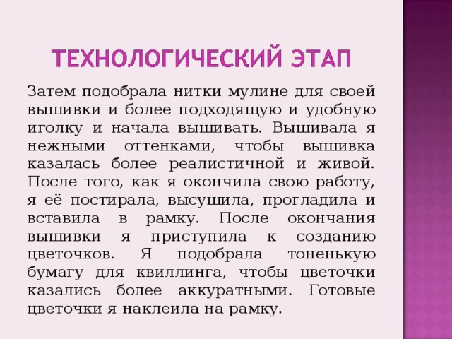 Затем подобрала нитки мулине для своей вышивки и более подходящую и удобную иголку и начала вышивать. Вышивала я нежными оттенками, чтобы вышивка казалась более реалистичной и живой. После того, как я окончила свою работу, я её постирала, высушила, прогладила и вставила в рамку. После окончания вышивки я приступила к созданию цветочков. Я подобрала тоненькую бумагу для квиллинга, чтобы цветочки казались более аккуратными. Готовые цветочки я наклеила на рамку. 