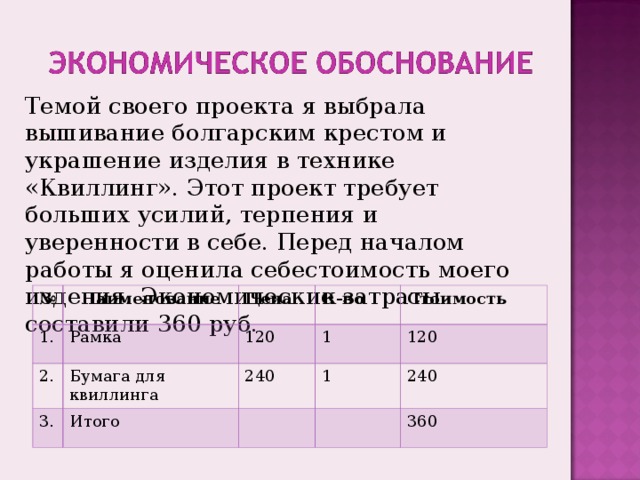 Темой своего проекта я выбрала вышивание болгарским крестом и украшение изделия в технике «Квиллинг». Этот проект требует больших усилий, терпения и уверенности в себе. Перед началом работы я оценила себестоимость моего изделия. Экономические затраты составили 360 руб. № 1. Наименование 2. Цена Рамка 3. Бумага для квиллинга К-во 120 Итого 1 240 Стоимость 1 120 240 360 