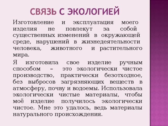 Изготовление и эксплуатация моего изделия не повлекут за собой существенных изменений в окружающей среде, нарушений в жизнедеятельности человека, животного и растительного мира. Я изготовила свое изделие ручным способом – это экологически чистое производство, практически безотходное, без выбросов загрязняющих веществ в атмосферу, почву и водоемы. Использовала экологически чистые материалы, чтобы моё изделие получилось экологически чистое. Мне это удалось, ведь материалы натурального происхождения. 