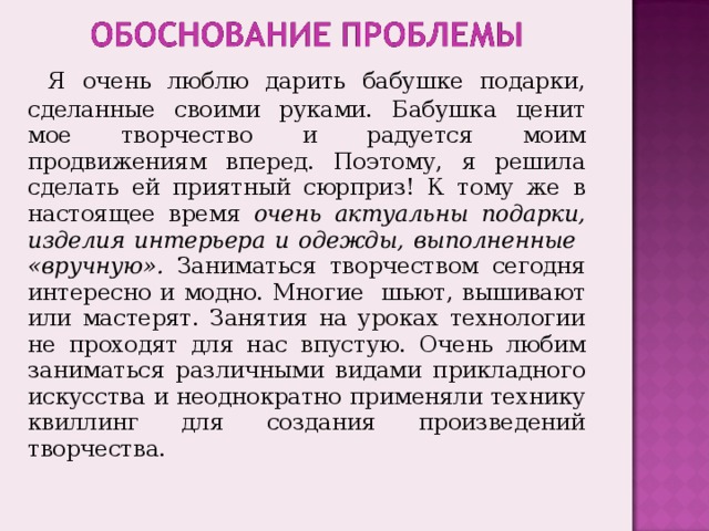  Я очень люблю дарить бабушке подарки, сделанные своими руками. Бабушка ценит мое творчество и радуется моим продвижениям вперед. Поэтому, я решила сделать ей приятный сюрприз! К тому же в настоящее время очень актуальны подарки, изделия интерьера и одежды, выполненные «вручную». Заниматься творчеством сегодня интересно и модно. Многие шьют, вышивают или мастерят. Занятия на уроках технологии не проходят для нас впустую. Очень любим заниматься различными видами прикладного искусства и неоднократно применяли технику квиллинг для создания произведений творчества. 