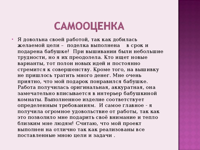 Я довольна своей работой, так как добилась желаемой цели – поделка выполнена в срок и подарена бабушке! При вышивании были небольшие трудности, но я их преодолела. Кто ищет новые варианты, тот полон новых идей и постоянно стремится к совершенству. Кроме того, на вышивку не пришлось тратить много денег. Мне очень приятно, что мой подарок понравился бабушке. Работа получилась оригинальная, аккуратная, она замечательно вписывается в интерьер бабушкиной комнаты. Выполненное изделие соответствует определенным требованиям. И самое главное - я получила огромное удовольствие от работы, так как это позволило мне подарить своё внимание и тепло близким мне людям! Считаю, что мой проект выполнен на отлично так как реализованы все поставленные мною цели и задачи . 